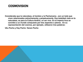 CosmovisionConsideraba que la naturaleza, el hombre y la Pachamama, son un todo que viven relacionados estrechamente y perpetuamente. Esa totalidad vista en la naturaleza, es para la Cultura Andina, un ser vivo. En el imperio Inca se concibia a un mundo compuesto por tres aspectos o planos . En su representación del cosmos, por ejemplo, utilizaron tres palabras:UkuPacha y Kay Pacha  Hanan Pacha