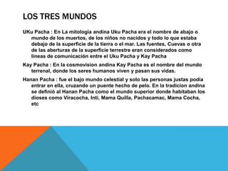 Los tres MUNDOSUKu Pacha : En La mitología andina Uku Pacha era el nombre de abajo o mundo de los muertos, de los niños no nacidos y todo lo que estaba debajo de la superficie de la tierra o el mar. Las fuentes, Cuevas o otra de las aberturas de la superficie terrestre eran considerados como líneas de comunicación entre el UkuPacha y Kay Pacha KayPacha : En la cosmovision andina Kay Pacha es el nombre del mundo terrenal, donde los seres humanos viven y pasan sus vidas.Hanan Pacha : fue el bajo mundo celestial y solo las personas justas podía entrar en ella, cruzando un puente hecho de pelo. En la tradicion andina se definió al Hanan Pacha como el mundo superior donde habitaban los dioses como Viracocha, Inti, Mama Quilla, Pachacamac, Mama Cocha, etc