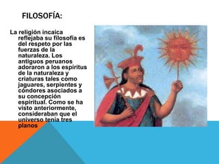 La religión incaica reflejaba su filosofía es del respeto por las fuerzas de la naturaleza. Los antiguos peruanos adoraron a los espíritus de la naturaleza y criaturas tales como jaguares, serpientes y cóndores asociados a su concepción espiritual. Como se ha visto anteriormente, consideraban que el universo tenía tres planosFilosofía: