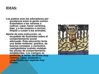 IDEAS:Los padres eran los educadores por excelencia entre la gente común. Enseñaban a los varones a cultivar, cazar, hacer cerámica, tejer, y a las mujeres a cocinar, limpiar y cuidar a los animales.Aparte de esta instrucción, se ocupaban de ilustrarlos sobre el comportamiento social adecuado. Esta educación tenía una doble vertiente: positiva, de buenos consejos, y correctiva, castigándolos cuando violaban las pautas de comportamiento establecidas. Los castigos se proferían, a veces, de forma muy violenta, como azotando o rasguñando con espinas muy filosas.