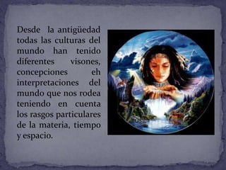 Desde la antigüedad
todas las culturas del
mundo han tenido
diferentes visones,
concepciones eh
interpretaciones del
mundo que nos rodea
teniendo en cuenta
los rasgos particulares
de la materia, tiempo
y espacio.
 