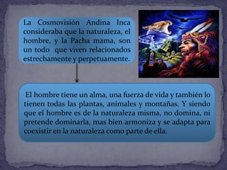 La Cosmovisión Andina Inca
consideraba que la naturaleza, el
hombre, y la Pacha mama, son
un todo que viven relacionados
estrechamente y perpetuamente.
El hombre tiene un alma, una fuerza de vida y también lo
tienen todas las plantas, animales y montañas. Y siendo
que el hombre es de la naturaleza misma, no domina, ni
pretende dominarla, mas bien armoniza y se adapta para
coexistir en la naturaleza como parte de ella.
 
