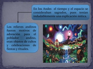 En los Andes el tiempo y el espacio se
consideraban sagrados, pues tenían
indudablemente una explicación mítica.
Los relieves andinos
fueron motivos de
adoración para el
poblador andino,
eran objetos de cultos
y celebraciones de
fiestas y rituales.
 