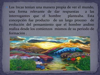  Los Incas tenían una manera propia de ver el mundo,
una forma relevante de dar respuestas a las
interrogantes que el hombre planteaba. Esta
concepción fue producto de un largo proceso de
evolución del pensamiento que el hombre andino
realiza desde los comienzos mismos de su periodo de
formación .
 