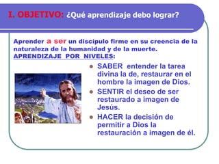 SABER entender la tarea
divina la de, restaurar en el
hombre la imagen de Dios.
 SENTIR el deseo de ser
restaurado a imagen de
Jesús.
 HACER la decisión de
permitir a Dios la
restauración a imagen de él.
Aprender a ser un discípulo firme en su creencia de la
naturaleza de la humanidad y de la muerte.
APRENDIZAJE POR NIVELES:
I. OBJETIVO: ¿Qué aprendizaje debo lograr?
 