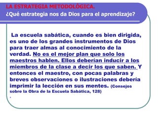 La escuela sabática, cuando es bien dirigida,
es uno de los grandes instrumentos de Dios
para traer almas al conocimiento de la
verdad. No es el mejor plan que solo los
maestros hablen. Ellos deberían inducir a los
miembros de la clase a decir los que saben. Y
entonces el maestro, con pocas palabras y
breves observaciones o ilustraciones debería
imprimir la lección en sus mentes. (Consejos
sobre la Obra de la Escuela Sabática, 128)
.
LA ESTRATEGIA METODOLÓGICA.
¿Qué estrategia nos da Dios para el aprendizaje?
 