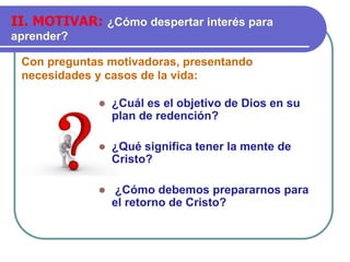 Con preguntas motivadoras, presentando
necesidades y casos de la vida:
II. MOTIVAR: ¿Cómo despertar interés para
aprender?
 ¿Cuál es el objetivo de Dios en su
plan de redención?
 ¿Qué significa tener la mente de
Cristo?
 ¿Cómo debemos prepararnos para
el retorno de Cristo?
 