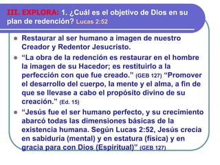  Restaurar al ser humano a imagen de nuestro
Creador y Redentor Jesucristo.
 “La obra de la redención es restaurar en el hombre
la imagen de su Hacedor; es restituirlo a la
perfección con que fue creado.” (GEB 127) “Promover
el desarrollo del cuerpo, la mente y el alma, a fin de
que se llevase a cabo el propósito divino de su
creación.” (Ed. 15)
 “Jesús fue el ser humano perfecto, y su crecimiento
abarcó todas las dimensiones básicas de la
existencia humana. Según Lucas 2:52, Jesús crecía
en sabiduría (mental) y en estatura (física) y en
gracia para con Dios (Espiritual)” (GEB 127)
III. EXPLORA: 1. ¿Cuál es el objetivo de Dios en su
plan de redención? Lucas 2:52
 