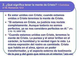  Es estar unidos con Cristo; cuando estamos
unidos a Cristo tenemos la mente de Cristo.
 “Si estamos en Cristo, su justicia nos reviste
completamente. Aunque todavía no somos
perfectos, ya se nos considera perfectos en él.” (Fil.
3:12- 15; GEB 129)
 “Cuando estamos unidos con Cristo, tenemos la
mente de Cristo. La pureza y el amor brillan en el
carácter, la humildad y la verdad rigen la vida. La
misma expresión del rostro es cambiada. Cristo
que habita en el alma, ejerce un poder
transformador, y el aspecto externo da testimonio
de la paz y del gozo que reina en el interior.”(MSI 406)
2. ¿Qué significa tener la mente de Cristo? 1 Corintios
2:16; Romanos 12:2
 