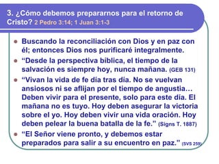  Buscando la reconciliación con Dios y en paz con
él; entonces Dios nos purificaré integralmente.
 “Desde la perspectiva bíblica, el tiempo de la
salvación es siempre hoy, nunca mañana. (GEB 131)
 “Vivan la vida de fe día tras día. No se vuelvan
ansiosos ni se aflijan por el tiempo de angustia…
Deben vivir para el presente, solo para este día. El
mañana no es tuyo. Hoy deben asegurar la victoria
sobre el yo. Hoy deben vivir una vida oración. Hoy
deben pelear la buena batalla de la fe.” (Signs T. 1887)
 “El Señor viene pronto, y debemos estar
preparados para salir a su encuentro en paz.” (SVS 259)
3. ¿Cómo debemos prepararnos para el retorno de
Cristo? 2 Pedro 3:14; 1 Juan 3:1-3
 