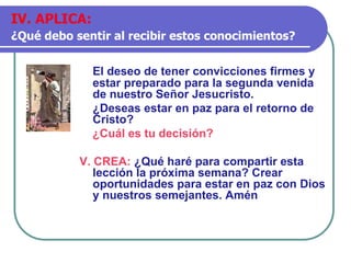 El deseo de tener convicciones firmes y
estar preparado para la segunda venida
de nuestro Señor Jesucristo.
¿Deseas estar en paz para el retorno de
Cristo?
¿Cuál es tu decisión?
V. CREA: ¿Qué haré para compartir esta
lección la próxima semana? Crear
oportunidades para estar en paz con Dios
y nuestros semejantes. Amén
IV. APLICA:
¿Qué debo sentir al recibir estos conocimientos?
 