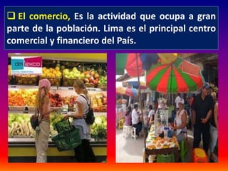  El comercio, Es la actividad que ocupa a gran 
parte de la población. Lima es el principal centro 
comercial y financiero del País. 
 