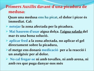 Primers Auxilis davant d'una picadura de
 medusa:
 Quan una medusa ens ha picat, el dolor i picor és
  immediat. Cal:
 netejar la zona afectada per la picadura.
 Mai haurem d'usar aigua dolça. l'aigua salada del
  mar és una bona solució.
 aplicar fred a la zona afectada, no aplicar el gel
  directament sobre la picadura,
 el metge ens donarà medicació per a la reacció i
  un analgèsic per al dolor.
 No cal fregar-se ni amb tovalles, ni amb arena, ni
  amb res que puga danyar-nos més
 