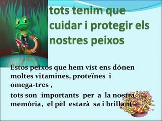 Estos peixos que hem vist ens dónen
moltes vitamines, proteïnes i
omega-tres ,
tots son importants per a la nostra
memòria, el pèl estarà sa i brillant
 