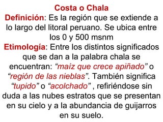 Costa o Chala
Definición: Es la región que se extiende a
lo largo del litoral peruano. Se ubica entre
los 0 y 500 msnm
Etimología: Entre los distintos significados
que se dan a la palabra chala se
encuentran: “maíz que crece apiñado” o
“región de las nieblas”. También significa
“tupido” o “acolchado” , refiriéndose sin
duda a las nubes estratos que se presentan
en su cielo y a la abundancia de guijarros
en su suelo.
 