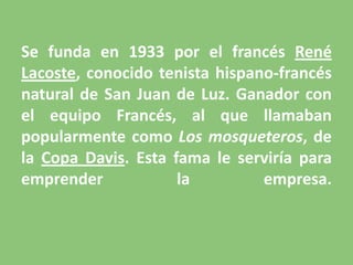 Se funda en 1933 por el francés René Lacoste, conocido tenista hispano-francés natural de San Juan de Luz. Ganador con el equipo Francés, al que llamaban popularmente como Los mosqueteros, de la Copa Davis. Esta fama le serviría para emprender la empresa.