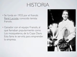 HISTORIA
•   Se funda en 1933 por el francés
    René Lacoste, conocido tenista
    francés.

•   Ganador con el equipo Francés, al
    que llamaban popularmente como
    Los mosqueteros, de la Copa Davis.
    Esta fama le serviría para emprender
    la empresa.
 