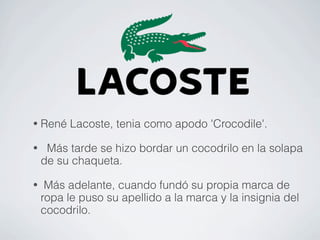 •   René Lacoste, tenia como apodo 'Crocodile'.

•    Más tarde se hizo bordar un cocodrilo en la solapa
    de su chaqueta.

•    Más adelante, cuando fundó su propia marca de
    ropa le puso su apellido a la marca y la insignia del
    cocodrilo.
 