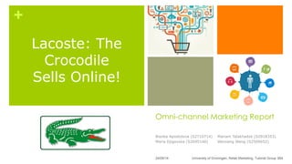 +
Omni-channel Marketing Report
Bianka Apostolova (S2710714)
Maria Djigovska (S2695146)
Mariam Talakhadze (S2818353)
Weixiang Wang (S2509652)
University of Groningen, Retail Marketing, Tutorial Group 3B4
Lacoste: The
Crocodile
Sells Online!
24/09/14
 