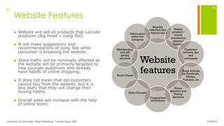 +
Website Features
n  Website will sell all products that Lacoste
produces (Big Head + Long Tail).
n  It will make suggestions and
recommendations of Long Tale while
consumer is browsing the website.
n  Store traffic will be minimally affected as
the website will be primarily targeted to
new younger audiences who already
have habits of online shopping;
n  It does not mean that old customers
cannot buy from the website, but it is
less likely that they will change their
buying habits.
n  Overall sales will increase with the help
of online store;
24/09/14University of Groningen, Retail Marketing, Tutorial Group 3B4
10
Website
features	
Broader
selection than
physical store	
Richer
product /
brand
information
(photos/
videos)	
Customer
reviews, tips
and
comments	
Share buttons
for Facebook,
Twitter,
Pinterest, etc	
Home
delivery and
Pickup
Services	
Comparison
of Products	
Style Chooser	
Stock Check	
Membership
and gift
giving
services	
Information
about the
company	
 