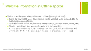 +
Website Promotion in Offline space
n  Website will be promoted online and offline (through stores):
n  Brand Cards with QR codes (that contain link to website) could be handed to the
customers upon purchases;
n  Website address should be printed on shopping bags, posters, desks, labels, etc.;
n  Monitors should promote website by video and photo content;
n  A touch screen monitors can be installed with an opportunity to order from the
website directly from the store (i.e. if the are out of stock or color or size)
24/09/14University of Groningen, Retail Marketing, Tutorial Group 3B4
11
 