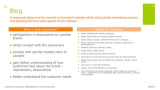 +
Blog
n  participation in discussions on Lacoste
brand
n  direct contact with the consumers
n  contact with opinion leaders fans of
Lacoste
n  gain better understanding of how
customers feel about the brand -
impressions, associations
n  Better understand the customer needs
n  History behind the brand, evolution
n  News about fashion industry, fashion trends
n  News about Lacoste, achievements of the company
n  Recent and future events that the company organizes or
participates in
n  Newest collection, fashion shows
n  News about outlet stores
n  Articles about fashion, fashion shows
n  Discussion on how the brand is perceived by the customers
n  What they like/do not like about the products, stores, online
shop?
n  Discussion on favorite products
n  Ideas, recommendations by customers
n  how products are being produced, what materials are being
used - explained in an interesting way (with pictures, a cartoon
for example)
University of Groningen, Retail Marketing, Tutorial Group 3B4
12
Why is this important? Topics for the Blog
24/09/14
A corporate blog must be created on Lacoste’s website which will provide interesting content
and prolong the time users spend on the website.
 