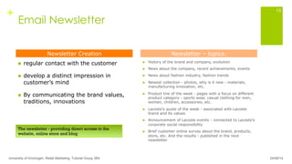+
Email Newsletter
n  regular contact with the customer
n  develop a distinct impression in
customer’s mind
n  By communicating the brand values,
traditions, innovations
n  History of the brand and company, evolution
n  News about the company, recent achievements, events
n  News about fashion industry, fashion trends
n  Newest collection - photos, why is it new - materials,
manufacturing innovation, etc.
n  Product line of the week - pages with a focus on different
product category - sports wear, casual clothing for men,
women, children, accessories, etc.
n  Lacoste’s quote of the week - associated with Lacoste
brand and its values
n  Announcement of Lacoste events - connected to Lacoste’s
corporate social responsibility
n  Brief customer online survey about the brand, products,
store, etc. And the results - published in the next
newsletter
University of Groningen, Retail Marketing, Tutorial Group 3B4
13
Newsletter Creation Newsletter – topics:
The newsletter - providing direct access to the
website, online store and blog
24/09/14
 