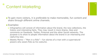 +
Content Marketing
n  To gain more visitors, it is preferable to make memorable, fun content and
share through different online channels.
n  Examples:
n  Infographics will consist of information about the brand, the new collections, the
history and interesting facts. They may result in more shares, likes and
comments on Facebook, Twitter, Pinterest and the other Social networks. The
purpose is to show to people information about the brand in an interesting and
capturing way;
n  Weekly Meme – “Man in a Polo” – fun stories of a man with a supernatural
powers who wears Polo as his costume.
24/09/14University of Groningen, Retail Marketing, Tutorial Group 3B4
16
 