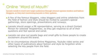 +
Online ‘Word of Mouth’
n  A few of the famous bloggers, video bloggers and online celebrities from
the field of fashion and style should be invited to Lacoste’s special
gatherings, store openings, presentations and runways.
n  Lacoste should assign a PR representative, serving as a direct Contact
Person for selected ‘bloglebrities’, so they get response to all of their
questions and feel special and cared.
n  Lacoste can give out goodie bags and small gifts to these people to create
excitement around the brand.
n  In no circumstances should Online Magazines, Youtube video series and
other types of publications about fashion and style be forgotten while
selecting the key people from the field.
University of Groningen, Retail Marketing, Tutorial Group 3B4
20
Lacoste needs to reach new target audiences through internet opinion leaders and fashion
bloggers, so they start mentioning Lacoste in their updates.
24/09/14
 