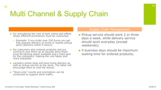 +
Multi Channel & Supply Chain
n  For stimulating the visit of both online and offline
shops different promotions must be conducted;
n  Example: if you order over 250 Euros you get
free express delivery to home or nearby pickup
point (delivery within 4 hours).
n  For costumers who ordered products and are
coming to pick them up at Lacoste store there
must be parking space available and a fixed spot
for the customers, making the visit faster and
more enjoyable.
n  Lacoste’s online shop will have home delivery as
well as pickup service at the store; The latter will
encourage them to visit the stores;
n  “Store-only” events and promotions can be
conducted to support store traffic;
n  Pickup service should work 2 or three
days a week, while delivery service
should work everyday (except
weekends);
n  5 business days should be maximum
waiting time for ordered products;
24/09/14University of Groningen, Retail Marketing, Tutorial Group 3B4
24
Supply Chain Management
 
