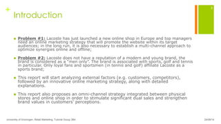 +
Introduction
n  Problem #1: Lacoste has just launched a new online shop in Europe and top managers
need an online marketing strategy that will promote the website within its target
audiences; in the long run, it is also necessary to establish a multi-channel approach to
optimize synergies online and offline;
n  Problem #2: Lacoste does not have a reputation of a modern and young brand, the
brand is considered as a “men only”. The brand is associated with sports, golf and tennis
in particular. Only loyal fans and sportsmen (in tennis and golf) affiliate Lacoste as a
sports brand;
n  This report will start analyzing external factors (e.g. customers, competitors),
followed by an innovative online marketing strategy, along with detailed
explanations.
n  This report also proposes an omni-channel strategy integrated between physical
stores and online shop in order to stimulate significant dual sales and strengthen
brand values in customers’ perceptions.
24/09/14University of Groningen, Retail Marketing, Tutorial Group 3B4
3
 