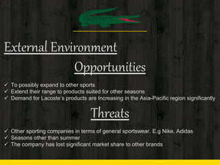 External Environment
Opportunities
 To possibly expand to other sports
 Extend their range to products suited for other seasons
 Demand for Lacoste’s products are Increasing in the Asia-Pacific region significantly
Threats
 Other sporting companies in terms of general sportswear. E.g Nike, Adidas
 Seasons other than summer
 The company has lost significant market share to other brands
 