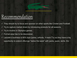 Recommendation
 They should try to focus and sponsor on other sports like Cricket and Football.
 Try to capture market share by introducing products for all seasons.
 Try to involve in Olympics games.
 Formal area has to be discovered.
 Lacoste’s business is 85% tops (polos, oxfords, V-neck T’s) so they have a big
opportunity to extend offerings “below the waist” with pants, jeans, skirts. Etc
 