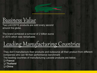Business Value
Two LACOSTE products are sold every second
around the globe.
The brand achieved a turnover of 2 billion euros
in 2015 which was remarkable.
Leading Manufacturing Countries
They don’t manufacture their products and outsource all their product from different
companies who can fill their performance benchmark
The leading countries of manufacturing Lacoste products are below,
 France
 Thailand
 China
 