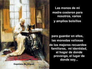 Las manos de mi
  madre cosieron para
    nosotros, varios
   y amplios bolsillos



 para guardar en ellos,
 las monedas valiosas
de los mejores recuerdos
 familiares, mi identidad,
     el hogar de donde
   provengo, el lugar de
        donde soy...
 