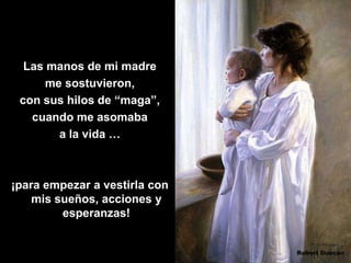 Las manos de mi madre
      me sostuvieron,
 con sus hilos de “maga”,
   cuando me asomaba
        a la vida …



¡para empezar a vestirla con
    mis sueños, acciones y
         esperanzas!
 