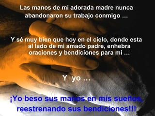 Las manos de mi adorada madre nunca
    abandonaron su trabajo conmigo …


Y sé muy bien que hoy en el cielo, donde esta
      al lado de mi amado padre, enhebra
      oraciones y bendiciones para mi …



                 Y yo …

¡Yo beso sus manos en mis sueños,
  reestrenando sus bendiciones!!!
 