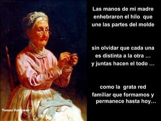 Las manos de mi madre
 enhebraron el hilo que
une las partes del molde



sin olvidar que cada una
  es distinta a la otra …
y juntas hacen el todo …



   como la grata red
familiar que formamos y
  permanece hasta hoy…
 
