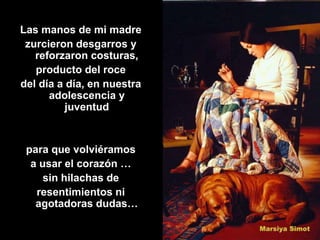 Las manos de mi madre
 zurcieron desgarros y
   reforzaron costuras,
   producto del roce
del día a día, en nuestra
      adolescencia y
          juventud


 para que volviéramos
  a usar el corazón …
     sin hilachas de
   resentimientos ni
   agotadoras dudas…
 