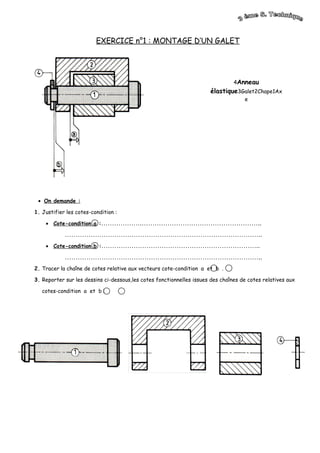 4Anneau
élastique3Galet2Chape1Ax
e
EXERCICE n°1 : MONTAGE D’UN GALET
• On demande :
1. Justifier les cotes-condition :
• Cote-condition a :……………….………………………………………………..
………………………………………………………………………………..
• Cote-condition b :………………………………………………………………..
………………………………………………………………………………..
2. Tracer la chaîne de cotes relative aux vecteurs cote-condition a et b .
3. Reporter sur les dessins ci-dessous,les cotes fonctionnelles issues des chaînes de cotes relatives aux
cotes-condition a et b :
 