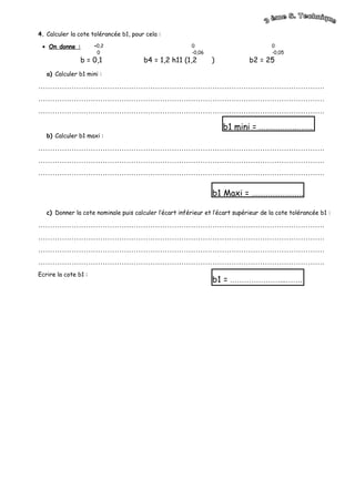 4. Calculer la cote tolérancée b1, pour cela :
• On donne :
b = 0,1 b4 = 1,2 h11 (1,2 ) b2 = 25
a) Calculer b1 mini :
…………………………………………………………………………………………………………
…………………………………………………………………………………………………………
…………………………………………………………………………………………………………
b) Calculer b1 maxi :
…………………………………………………………………………………………………………
…………………………………………………………………………………………………………
…………………………………………………………………………………………………………
c) Donner la cote nominale puis calculer l’écart inférieur et l’écart supérieur de la cote tolérancée b1 :
…………………………………………………………………………………………………………
…………………………………………………………………………………………………………
…………………………………………………………………………………………………………
…………………………………………………………………………………………………………
Ecrire la cote b1 :
+0,2
0
0
-0,06
0
-0,05
b1 mini = …………….…….
b1 Maxi = ………………….
b1 = …………………...…….
 