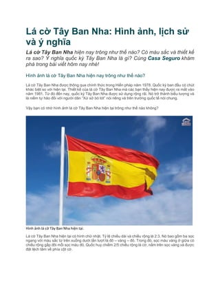 Lá cờ Tây Ban Nha: Hình ảnh, lịch sử
và ý nghĩa
Lá cờ Tây Ban Nha hiện nay trông như thế nào? Có màu sắc và thiết kế
ra sao? Ý nghĩa quốc kỳ Tây Ban Nha là gì? Cùng Casa Seguro khám
phá trong bài viết hôm nay nhé!
Hình ảnh lá cờ Tây Ban Nha hiện nay trông như thế nào?
Lá cờ Tây Ban Nha được thông qua chính thức trong Hiến pháp năm 1978. Quốc kỳ ban đầu có chút
khác biệt so với hiện tại. Thiết kế của lá cờ Tây Ban Nha mà các bạn thấy hiện nay được ra mắt vào
năm 1981. Từ đó đến nay, quốc kỳ Tây Ban Nha được sử dụng rộng rãi. Nó trở thành biểu tượng và
là niềm tự hào đối với người dân “Xứ sở bò tót” nói riêng và trên trường quốc tế nói chung.
Vậy bạn có nhớ hình ảnh lá cờ Tây Ban Nha hiện tại trông như thế nào không?
Hình ảnh lá cờ Tây Ban Nha hiện tại.
Lá cờ Tây Ban Nha hiện tại có hình chữ nhật. Tỷ lệ chiều dài và chiều rộng là 2:3. Nó bao gồm ba sọc
ngang với màu sắc từ trên xuống dưới lần lượt là đỏ – vàng – đỏ. Trong đó, sọc màu vàng ở giữa có
chiều rộng gấp đôi mỗi sọc màu đỏ. Quốc huy chiếm 2/5 chiều rộng lá cờ, nằm trên sọc vàng và được
đặt lệch tâm về phía cột cờ.
 