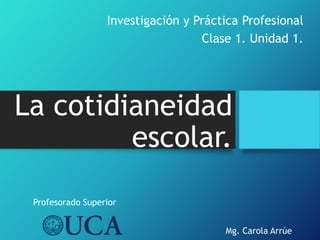La cotidianeidad
escolar.
Investigación y Práctica Profesional
Clase 1. Unidad 1.
Mg. Carola Arrúe
Profesorado Superior
 