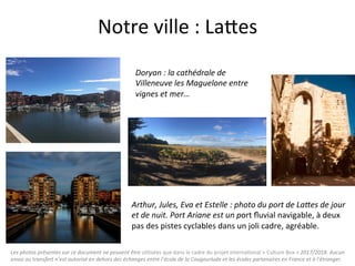 Les	photos	présentes	sur	ce	document	ne	peuvent	être	u"lisées	que	dans	le	cadre	du	projet	interna"onal	«	Culture	Box	»	2017/2018.	Aucun	
envoi	ou	transfert	n’est	autorisé	en	dehors	des	échanges	entre	l’école	de	la	Cougourlude	et	les	écoles	partenaires	en	France	et	à	l’étranger.	
Notre	ville	:	LaQes	
Arthur,	Jules,	Eva	et	Estelle	:	photo	du	port	de	La4es	de	jour	
et	de	nuit.	Port	Ariane	est	un	port	ﬂuvial	navigable,	à	deux	
pas	des	pistes	cyclables	dans	un	joli	cadre,	agréable.	
	
Doryan	:	la	cathédrale	de		
Villeneuve	les	Maguelone	entre	
vignes	et	mer…	
 