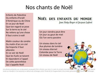 Les	photos	présentes	sur	ce	document	ne	peuvent	être	u"lisées	que	dans	le	cadre	du	projet	interna"onal	«	Culture	Box	»	2017/2018.	Aucun	
envoi	ou	transfert	n’est	autorisé	en	dehors	des	échanges	entre	l’école	de	la	Cougourlude	et	les	écoles	partenaires	en	France	et	à	l’étranger.	
Nos	chants	de	Noël		
Enfants	de	Pales"ne	
Ou	enfants	d'Israël	
D'Amérique	ou	de	Chine	
En	ce	jour	de	Noël	
Que	ton	regard	se	pose	
Sur	la	terre	ou	le	ciel	
Ne	re"ens	qu'une	chose	
Il	faut	croire	à	noël	
	
Ma"n	couleur	de	cendre	
Ou	ma"n	d'arc	en	ciel	
Qu'importe	il	faut	
aQendre	
En	ce	soir	de	Noël	
Que	les	fusils	se	taisent	
Et	répondent	à	l'appel	
De	ceQe	parenthèse	
Qui	s'appelle	Noël	
Un	jour	viendra	peut-être	
Un	jour	au	gout	de	miel	
Où	l'on	verra	paraitre	
	
Un	oiseau	dans	le	ciel	
Aux	plumes	de	lumière	
Un	oiseau	éternel	
Colombe	pour	la	Terre	
Un	oiseau	de	Noël	
 