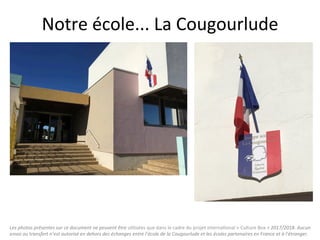 Les	photos	présentes	sur	ce	document	ne	peuvent	être	u"lisées	que	dans	le	cadre	du	projet	interna"onal	«	Culture	Box	»	2017/2018.	Aucun	
envoi	ou	transfert	n’est	autorisé	en	dehors	des	échanges	entre	l’école	de	la	Cougourlude	et	les	écoles	partenaires	en	France	et	à	l’étranger.	
Notre	école...	La	Cougourlude	
 