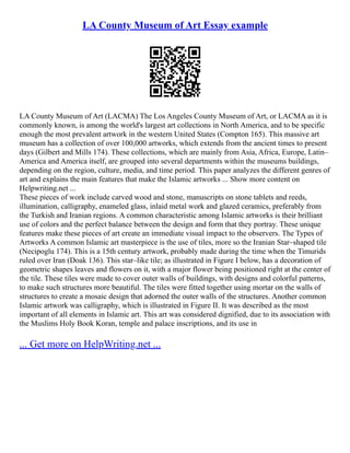 LA County Museum of Art Essay example
LA County Museum of Art (LACMA) The Los Angeles County Museum of Art, or LACMA as it is
commonly known, is among the world's largest art collections in North America, and to be specific
enough the most prevalent artwork in the western United States (Compton 165). This massive art
museum has a collection of over 100,000 artworks, which extends from the ancient times to present
days (Gilbert and Mills 174). These collections, which are mainly from Asia, Africa, Europe, Latin–
America and America itself, are grouped into several departments within the museums buildings,
depending on the region, culture, media, and time period. This paper analyzes the different genres of
art and explains the main features that make the Islamic artworks ... Show more content on
Helpwriting.net ...
These pieces of work include carved wood and stone, manuscripts on stone tablets and reeds,
illumination, calligraphy, enameled glass, inlaid metal work and glazed ceramics, preferably from
the Turkish and Iranian regions. A common characteristic among Islamic artworks is their brilliant
use of colors and the perfect balance between the design and form that they portray. These unique
features make these pieces of art create an immediate visual impact to the observers. The Types of
Artworks A common Islamic art masterpiece is the use of tiles, more so the Iranian Star–shaped tile
(Necipoglu 174). This is a 15th century artwork, probably made during the time when the Timurids
ruled over Iran (Doak 136). This star–like tile; as illustrated in Figure I below, has a decoration of
geometric shapes leaves and flowers on it, with a major flower being positioned right at the center of
the tile. These tiles were made to cover outer walls of buildings, with designs and colorful patterns,
to make such structures more beautiful. The tiles were fitted together using mortar on the walls of
structures to create a mosaic design that adorned the outer walls of the structures. Another common
Islamic artwork was calligraphy, which is illustrated in Figure II. It was described as the most
important of all elements in Islamic art. This art was considered dignified, due to its association with
the Muslims Holy Book Koran, temple and palace inscriptions, and its use in
... Get more on HelpWriting.net ...
 