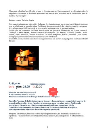 Désormais affublés d’une identité propre et des névroses qui l’accompagnent, la crêpe dépressive, le
coquelicot narcissique et le shaker tourmenté se rencontrent, se frôlent et se confrontent pour le
meilleur et pour le pire !
Quelques mots sur Catherine Dreyfus
Chorégraphe et danseuse interprète, Catherine Dreyfus développe son propre travail à partir de 2000
avec la création de sa première pièce Toit Emois, duo sur canapé-lit. En créant en 2008 la compagnie
Act2, elle prolonge l’affirmation de sa personnalité artistique et de sa quête esthétique.
Enrichi par les rencontres qui l’ont nourrie dans son parcours d’interprète, en France comme à
l’étranger – Odile Duboc, Simone Sandroni (Compagnie Déjà Donné), Nathalie Pernette, Alain
Imbert, Micha Purucker, Sosana Marcelino, Les Filles D’Aplomb, la Cie Crescendo..., son travail
chorégraphique s’inspire de techniques et d’univers éclectiques.
Musicalité, poésie, fluidité constituent les ingrédients de son univers marqué par un surréalisme teinté
d’ironie.
Antigone              la Comédie­Française
CAT a   sam. 24.05      20:30
Pièce en un acte de Jean Anouilh
Mise en scène de Marc Paquien
Avec les comédiens de la troupe de la Comédie-Française
Anouilh s’inspire de la Résistance pour donner, dans Antigone, son point de vue sur le
pouvoir et la révolte. Marc Paquien propose une mise en scène sobre, fidèle mais
inventive et s’appuie sur l’interprétation magistrale des comédiens (de la
Comédie-Française) pour retrouver la force d’écriture de l’auteur. Une pièce
remarquablement moderne, d’une intelligence profonde.
Antigone, fille d’Œdipe, brave les décrets imposés par son oncle, roi de Thèbes, qui refuse une
sépulture à l’un de ses frères. Il tente néanmoins de la sauver, mais elle persiste et est condamnée à
mort.
3
 