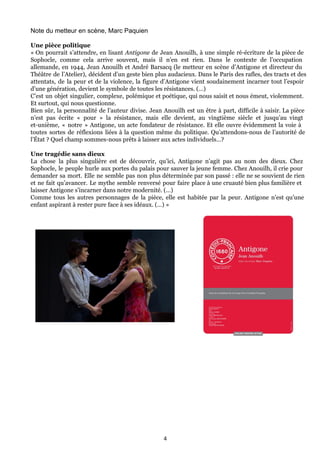 Note du metteur en scène, Marc Paquien
Une pièce politique
« On pourrait s’attendre, en lisant Antigone de Jean Anouilh, à une simple ré-écriture de la pièce de
Sophocle, comme cela arrive souvent, mais il n’en est rien. Dans le contexte de l’occupation
allemande, en 1944, Jean Anouilh et André Barsacq (le metteur en scène d’Antigone et directeur du
Théâtre de l’Atelier), décident d’un geste bien plus audacieux. Dans le Paris des rafles, des tracts et des
attentats, de la peur et de la violence, la figure d’Antigone vient soudainement incarner tout l’espoir
d’une génération, devient le symbole de toutes les résistances. (…)
C’est un objet singulier, complexe, polémique et poétique, qui nous saisit et nous émeut, violemment.
Et surtout, qui nous questionne.
Bien sûr, la personnalité de l’auteur divise. Jean Anouilh est un être à part, difficile à saisir. La pièce
n’est pas écrite « pour » la résistance, mais elle devient, au vingtième siècle et jusqu’au vingt
et-unième, « notre » Antigone, un acte fondateur de résistance. Et elle ouvre évidemment la voie à
toutes sortes de réflexions liées à la question même du politique. Qu’attendons-nous de l’autorité de
l’État ? Quel champ sommes-nous prêts à laisser aux actes individuels…?
Une tragédie sans dieux
La chose la plus singulière est de découvrir, qu’ici, Antigone n’agit pas au nom des dieux. Chez
Sophocle, le peuple hurle aux portes du palais pour sauver la jeune femme. Chez Anouilh, il crie pour
demander sa mort. Elle ne semble pas non plus déterminée par son passé : elle ne se souvient de rien
et ne fait qu’avancer. Le mythe semble renversé pour faire place à une cruauté bien plus familière et
laisser Antigone s’incarner dans notre modernité. (…)
Comme tous les autres personnages de la pièce, elle est habitée par la peur. Antigone n’est qu’une
enfant aspirant à rester pure face à ses idéaux. (…) »
4
 
