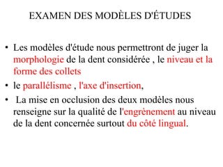 EXAMEN DES MODÈLES D'ÉTUDES
• Les modèles d'étude nous permettront de juger la
morphologie de la dent considérée , le niveau et la
forme des collets
• le parallélisme , l'axe d'insertion,
• La mise en occlusion des deux modèles nous
renseigne sur la qualité de l'engrènement au niveau
de la dent concernée surtout du côté lingual.
 